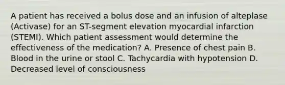 A patient has received a bolus dose and an infusion of alteplase (Activase) for an ST-segment elevation myocardial infarction (STEMI). Which patient assessment would determine the effectiveness of the medication? A. Presence of chest pain B. Blood in the urine or stool C. Tachycardia with hypotension D. Decreased level of consciousness