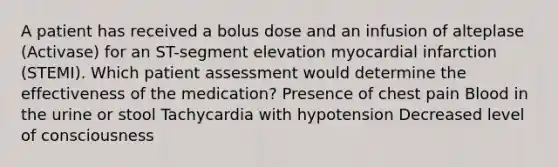 A patient has received a bolus dose and an infusion of alteplase (Activase) for an ST-segment elevation myocardial infarction (STEMI). Which patient assessment would determine the effectiveness of the medication? Presence of chest pain Blood in the urine or stool Tachycardia with hypotension Decreased level of consciousness