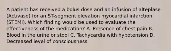 A patient has received a bolus dose and an infusion of alteplase (Activase) for an ST-segment elevation myocardial infarction (STEMI). Which finding would be used to evaluate the effectiveness of the medication? A. Presence of chest pain B. Blood in the urine or stool C. Tachycardia with hypotension D. Decreased level of consciousness