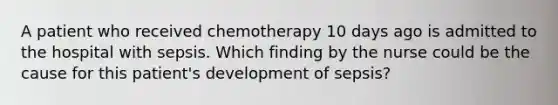 A patient who received chemotherapy 10 days ago is admitted to the hospital with sepsis. Which finding by the nurse could be the cause for this patient's development of sepsis?