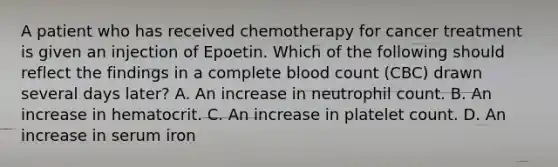 A patient who has received chemotherapy for cancer treatment is given an injection of Epoetin. Which of the following should reflect the findings in a complete blood count (CBC) drawn several days later? A. An increase in neutrophil count. B. An increase in hematocrit. C. An increase in platelet count. D. An increase in serum iron