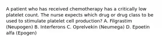 A patient who has received chemotherapy has a critically low platelet count. The nurse expects which drug or drug class to be used to stimulate platelet cell production? A. Filgrastim (Neupogen) B. Interferons C. Oprelvekin (Neumega) D. Epoetin alfa (Epogen)