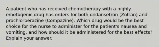 A patient who has received chemotherapy with a highly emetogenic drug has orders for both ondansetron (Zofran) and prochlorperazine (Compazine). Which drug would be the best choice for the nurse to administer for the patient's nausea and vomiting, and how should it be administered for the best effects? Explain your answer.