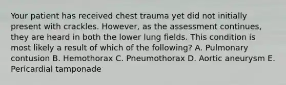 Your patient has received chest trauma yet did not initially present with crackles. However, as the assessment continues, they are heard in both the lower lung fields. This condition is most likely a result of which of the following? A. Pulmonary contusion B. Hemothorax C. Pneumothorax D. Aortic aneurysm E. Pericardial tamponade