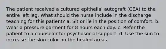 The patient received a cultured epithelial autograft (CEA) to the entire left leg. What should the nurse include in the discharge teaching for this patient? a. Sit or lie in the position of comfort. b. Wear a pressure garment for 8 hours each day. c. Refer the patient to a counselor for psychosocial support. d. Use the sun to increase the skin color on the healed areas.