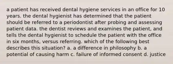 a patient has received dental hygiene services in an office for 10 years. the dental hygienist has determined that the patient should be referred to a periodontist after probing and assessing patient data. the dentist reviews and examines the patient, and tells the dental hygienist to schedule the patient with the office in six months, versus referring. which of the following best describes this situation? a. a difference in philosophy b. a potential of causing harm c. failure of informed consent d. justice