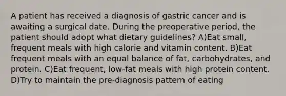 A patient has received a diagnosis of gastric cancer and is awaiting a surgical date. During the preoperative period, the patient should adopt what dietary guidelines? A)Eat small, frequent meals with high calorie and vitamin content. B)Eat frequent meals with an equal balance of fat, carbohydrates, and protein. C)Eat frequent, low-fat meals with high protein content. D)Try to maintain the pre-diagnosis pattern of eating