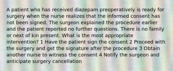 A patient who has received diazepam preoperatively is ready for surgery when the nurse realizes that the informed consent has not been signed. The surgeon explained the procedure earlier and the patient reported no further questions. There is no family or next of kin present. What is the most appropriate intervention? 1 Have the patient sign the consent 2 Proceed with the surgery and get the signature after the procedure 3 Obtain another nurse to witness the consent 4 Notify the surgeon and anticipate surgery cancellation