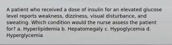 A patient who received a dose of insulin for an elevated glucose level reports weakness, dizziness, visual disturbance, and sweating. Which condition would the nurse assess the patient for? a. Hyperlipidemia b. Hepatomegaly c. Hypoglycemia d. Hyperglycemia