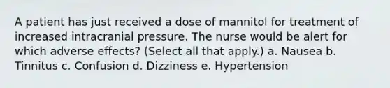 A patient has just received a dose of mannitol for treatment of increased intracranial pressure. The nurse would be alert for which adverse effects? (Select all that apply.) a. Nausea b. Tinnitus c. Confusion d. Dizziness e. Hypertension