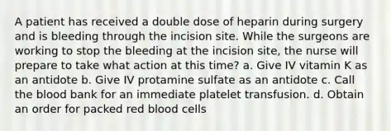 A patient has received a double dose of heparin during surgery and is bleeding through the incision site. While the surgeons are working to stop the bleeding at the incision site, the nurse will prepare to take what action at this time? a. Give IV vitamin K as an antidote b. Give IV protamine sulfate as an antidote c. Call <a href='https://www.questionai.com/knowledge/k7oXMfj7lk-the-blood' class='anchor-knowledge'>the blood</a> bank for an immediate platelet transfusion. d. Obtain an order for packed red blood cells