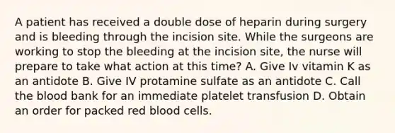 A patient has received a double dose of heparin during surgery and is bleeding through the incision site. While the surgeons are working to stop the bleeding at the incision site, the nurse will prepare to take what action at this time? A. Give Iv vitamin K as an antidote B. Give IV protamine sulfate as an antidote C. Call the blood bank for an immediate platelet transfusion D. Obtain an order for packed red blood cells.