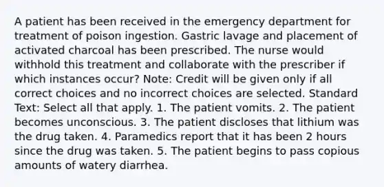 A patient has been received in the emergency department for treatment of poison ingestion. Gastric lavage and placement of activated charcoal has been prescribed. The nurse would withhold this treatment and collaborate with the prescriber if which instances occur? Note: Credit will be given only if all correct choices and no incorrect choices are selected. Standard Text: Select all that apply. 1. The patient vomits. 2. The patient becomes unconscious. 3. The patient discloses that lithium was the drug taken. 4. Paramedics report that it has been 2 hours since the drug was taken. 5. The patient begins to pass copious amounts of watery diarrhea.