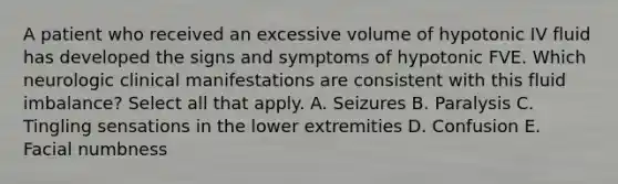 A patient who received an excessive volume of hypotonic IV fluid has developed the signs and symptoms of hypotonic FVE. Which neurologic clinical manifestations are consistent with this fluid imbalance? Select all that apply. A. Seizures B. Paralysis C. Tingling sensations in the lower extremities D. Confusion E. Facial numbness