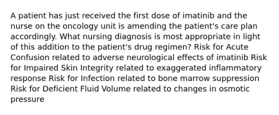 A patient has just received the first dose of imatinib and the nurse on the oncology unit is amending the patient's care plan accordingly. What nursing diagnosis is most appropriate in light of this addition to the patient's drug regimen? Risk for Acute Confusion related to adverse neurological effects of imatinib Risk for Impaired Skin Integrity related to exaggerated inflammatory response Risk for Infection related to bone marrow suppression Risk for Deficient Fluid Volume related to changes in osmotic pressure