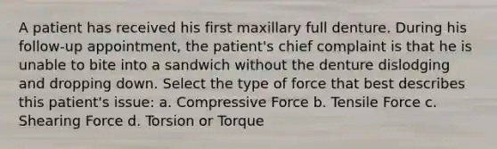 A patient has received his first maxillary full denture. During his follow-up appointment, the patient's chief complaint is that he is unable to bite into a sandwich without the denture dislodging and dropping down. Select the type of force that best describes this patient's issue: a. Compressive Force b. Tensile Force c. Shearing Force d. Torsion or Torque