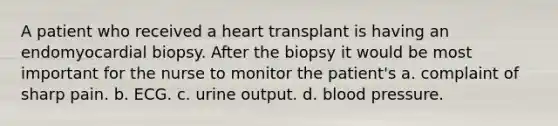 A patient who received a heart transplant is having an endomyocardial biopsy. After the biopsy it would be most important for the nurse to monitor the patient's a. complaint of sharp pain. b. ECG. c. urine output. d. blood pressure.