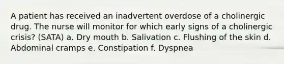 A patient has received an inadvertent overdose of a cholinergic drug. The nurse will monitor for which early signs of a cholinergic crisis? (SATA) a. Dry mouth b. Salivation c. Flushing of the skin d. Abdominal cramps e. Constipation f. Dyspnea