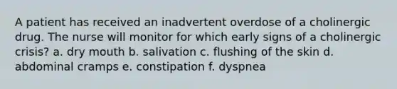 A patient has received an inadvertent overdose of a cholinergic drug. The nurse will monitor for which early signs of a cholinergic crisis? a. dry mouth b. salivation c. flushing of the skin d. abdominal cramps e. constipation f. dyspnea