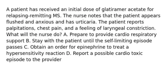 A patient has received an initial dose of glatiramer acetate for relapsing-remitting MS. The nurse notes that the patient appears flushed and anxious and has urticaria. The patient reports palpitations, chest pain, and a feeling of laryngeal constriction. What will the nurse do? A. Prepare to provide cardio respiratory support B. Stay with the patient until the self-limiting episode passes C. Obtain an order for epinephrine to treat a hypersensitivity reaction D. Report a possible cardio toxic episode to the provider