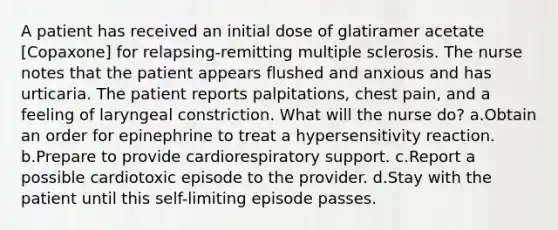 A patient has received an initial dose of glatiramer acetate [Copaxone] for relapsing-remitting multiple sclerosis. The nurse notes that the patient appears flushed and anxious and has urticaria. The patient reports palpitations, chest pain, and a feeling of laryngeal constriction. What will the nurse do? a.Obtain an order for epinephrine to treat a hypersensitivity reaction. b.Prepare to provide cardiorespiratory support. c.Report a possible cardiotoxic episode to the provider. d.Stay with the patient until this self-limiting episode passes.