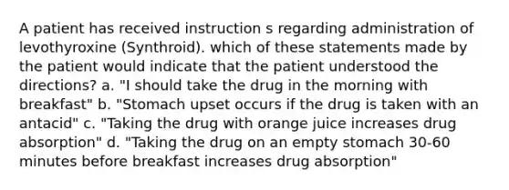 A patient has received instruction s regarding administration of levothyroxine (Synthroid). which of these statements made by the patient would indicate that the patient understood the directions? a. "I should take the drug in the morning with breakfast" b. "Stomach upset occurs if the drug is taken with an antacid" c. "Taking the drug with orange juice increases drug absorption" d. "Taking the drug on an empty stomach 30-60 minutes before breakfast increases drug absorption"