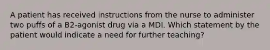 A patient has received instructions from the nurse to administer two puffs of a B2-agonist drug via a MDI. Which statement by the patient would indicate a need for further teaching?