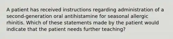 A patient has received instructions regarding administration of a second-generation oral antihistamine for seasonal allergic rhinitis. Which of these statements made by the patient would indicate that the patient needs further teaching?