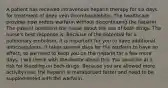 A patient has received intravenous heparin therapy for six days for treatment of deep vein thrombophlebitis. The healthcare provider now orders warfarin without discontinuing the heparin. The patient questions the nurse about the use of both drugs. The nurse's best response is: Because of the potential for a pulmonary embolism, it is important for you to have additional anticoagulants. It takes several days for the warfarin to have an effect, so we need to keep you on the heparin for a few more days. I will check with the doctor about this. You could be at a risk for bleeding on both drugs. Because you are allowed more activity now, the heparin is metabolized faster and need to be supplemented with the warfarin.