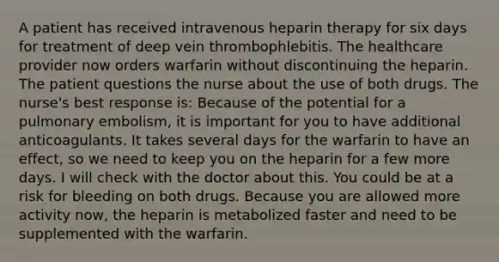 A patient has received intravenous heparin therapy for six days for treatment of deep vein thrombophlebitis. The healthcare provider now orders warfarin without discontinuing the heparin. The patient questions the nurse about the use of both drugs. The nurse's best response is: Because of the potential for a pulmonary embolism, it is important for you to have additional anticoagulants. It takes several days for the warfarin to have an effect, so we need to keep you on the heparin for a few more days. I will check with the doctor about this. You could be at a risk for bleeding on both drugs. Because you are allowed more activity now, the heparin is metabolized faster and need to be supplemented with the warfarin.