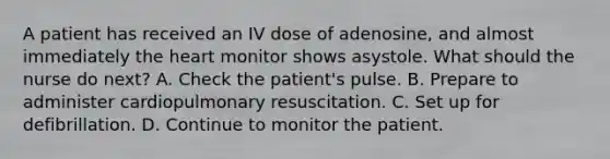 A patient has received an IV dose of adenosine, and almost immediately the heart monitor shows asystole. What should the nurse do next? A. Check the patient's pulse. B. Prepare to administer cardiopulmonary resuscitation. C. Set up for defibrillation. D. Continue to monitor the patient.