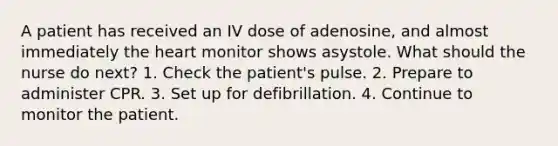 A patient has received an IV dose of adenosine, and almost immediately the heart monitor shows asystole. What should the nurse do next? 1. Check the patient's pulse. 2. Prepare to administer CPR. 3. Set up for defibrillation. 4. Continue to monitor the patient.