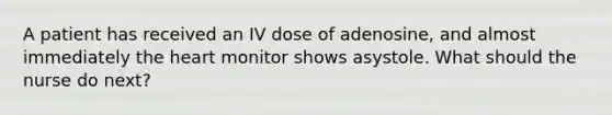 A patient has received an IV dose of adenosine, and almost immediately the heart monitor shows asystole. What should the nurse do next?