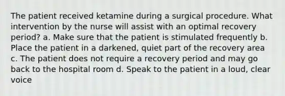 The patient received ketamine during a surgical procedure. What intervention by the nurse will assist with an optimal recovery period? a. Make sure that the patient is stimulated frequently b. Place the patient in a darkened, quiet part of the recovery area c. The patient does not require a recovery period and may go back to the hospital room d. Speak to the patient in a loud, clear voice