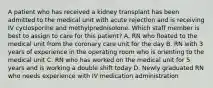 A patient who has received a kidney transplant has been admitted to the medical unit with acute rejection and is receiving IV cyclosporine and methylprednisolone. Which staff member is best to assign to care for this patient? A. RN who floated to the medical unit from the coronary care unit for the day B. RN with 3 years of experience in the operating room who is orienting to the medical unit C. RN who has worked on the medical unit for 5 years and is working a double shift today D. Newly graduated RN who needs experience with IV medication administration