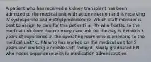 A patient who has received a kidney transplant has been admitted to the medical unit with acute rejection and is receiving IV cyclosporine and methylprednisolone. Which staff member is best to assign to care for this patient? a. RN who floated to the medical unit from the coronary care unit for the day b. RN with 3 years of experience in the operating room who is orienting to the medical unit? c. RN who has worked on the medical unit for 5 years and working a double shift today d. Newly graduated RN who needs experience with IV medication administration