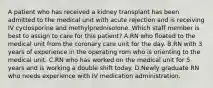 A patient who has received a kidney transplant has been admitted to the medical unit with acute rejection and is receiving IV cyclosporine and methylprednisolone. Which staff member is best to assign to care for this patient? A.RN who floated to the medical unit from the coronary care unit for the day. B.RN with 3 years of experience in the operating rom who is orienting to the medical unit. C.RN who has worked on the medical unit for 5 years and is working a double shift today. D.Newly graduate RN who needs experience with IV medication administration.