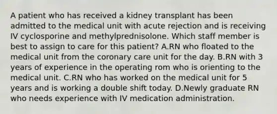 A patient who has received a kidney transplant has been admitted to the medical unit with acute rejection and is receiving IV cyclosporine and methylprednisolone. Which staff member is best to assign to care for this patient? A.RN who floated to the medical unit from the coronary care unit for the day. B.RN with 3 years of experience in the operating rom who is orienting to the medical unit. C.RN who has worked on the medical unit for 5 years and is working a double shift today. D.Newly graduate RN who needs experience with IV medication administration.