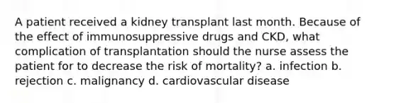 A patient received a kidney transplant last month. Because of the effect of immunosuppressive drugs and CKD, what complication of transplantation should the nurse assess the patient for to decrease the risk of mortality? a. infection b. rejection c. malignancy d. cardiovascular disease