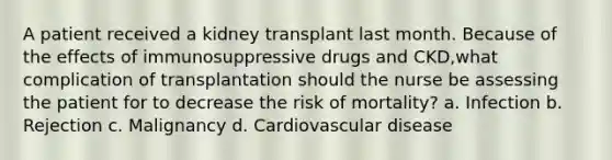 A patient received a kidney transplant last month. Because of the effects of immunosuppressive drugs and CKD,what complication of transplantation should the nurse be assessing the patient for to decrease the risk of mortality? a. Infection b. Rejection c. Malignancy d. Cardiovascular disease