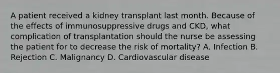 A patient received a kidney transplant last month. Because of the effects of immunosuppressive drugs and CKD, what complication of transplantation should the nurse be assessing the patient for to decrease the risk of mortality? A. Infection B. Rejection C. Malignancy D. Cardiovascular disease