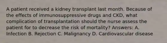 A patient received a kidney transplant last month. Because of the effects of immunosuppressive drugs and CKD, what complication of transplantation should the nurse assess the patient for to decrease the risk of mortality? Answers: A. Infection B. Rejection C. Malignancy D. Cardiovascular disease