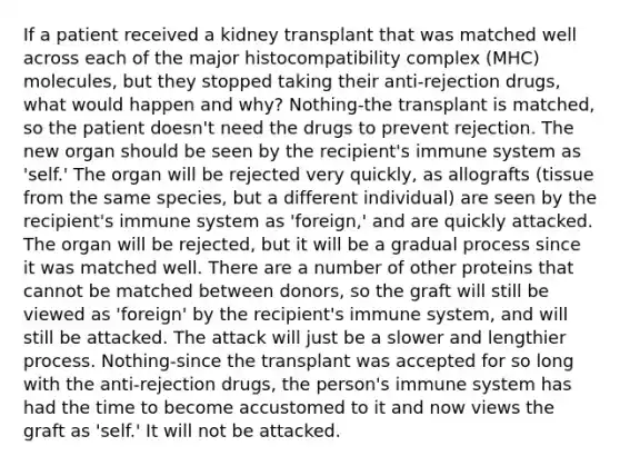 If a patient received a kidney transplant that was matched well across each of the <a href='https://www.questionai.com/knowledge/ku3e1cGn1J-major-histocompatibility-complex' class='anchor-knowledge'>major histocompatibility complex</a> (MHC) molecules, but they stopped taking their anti-rejection drugs, what would happen and why? Nothing-the transplant is matched, so the patient doesn't need the drugs to prevent rejection. The new organ should be seen by the recipient's immune system as 'self.' The organ will be rejected very quickly, as allografts (tissue from the same species, but a different individual) are seen by the recipient's immune system as 'foreign,' and are quickly attacked. The organ will be rejected, but it will be a gradual process since it was matched well. There are a number of other proteins that cannot be matched between donors, so the graft will still be viewed as 'foreign' by the recipient's immune system, and will still be attacked. The attack will just be a slower and lengthier process. Nothing-since the transplant was accepted for so long with the anti-rejection drugs, the person's immune system has had the time to become accustomed to it and now views the graft as 'self.' It will not be attacked.