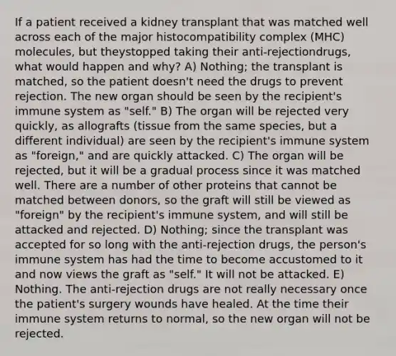 If a patient received a kidney transplant that was matched well across each of the major histocompatibility complex (MHC) molecules, but theystopped taking their anti-rejectiondrugs, what would happen and why? A) Nothing; the transplant is matched, so the patient doesn't need the drugs to prevent rejection. The new organ should be seen by the recipient's immune system as "self." B) The organ will be rejected very quickly, as allografts (tissue from the same species, but a different individual) are seen by the recipient's immune system as "foreign," and are quickly attacked. C) The organ will be rejected, but it will be a gradual process since it was matched well. There are a number of other proteins that cannot be matched between donors, so the graft will still be viewed as "foreign" by the recipient's immune system, and will still be attacked and rejected. D) Nothing; since the transplant was accepted for so long with the anti-rejection drugs, the person's immune system has had the time to become accustomed to it and now views the graft as "self." It will not be attacked. E) Nothing. The anti-rejection drugs are not really necessary once the patient's surgery wounds have healed. At the time their immune system returns to normal, so the new organ will not be rejected.