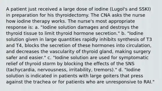 A patient just received a large dose of iodine (Lugol's and SSKI) in preparation for his thyroidectomy. The CNA asks the nurse how iodine therapy works. The nurse's most appropriate response is: a. "Iodine solution damages and destroys the thyroid tissue to limit thyroid hormone secretion." b. "Iodine solution given in large quantities rapidly inhibits synthesis of T3 and T4, blocks the secretion of these hormones into circulation, and decreases the vascularity of thyroid gland, making surgery safer and easier." c. "Iodine solution are used for symptomatic relief of thyroid storm by blocking the effects of the SNS (tachycardia, nervousness, irritability, tremors)." d. "Iodine solution is indicated in patients with large goiters that press against the trachea or for patients who are unresponsive to RAI."