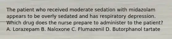 The patient who received moderate sedation with midazolam appears to be overly sedated and has respiratory depression. Which drug does the nurse prepare to administer to the patient? A. Lorazepam B. Naloxone C. Flumazenil D. Butorphanol tartate