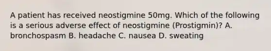 A patient has received neostigmine 50mg. Which of the following is a serious adverse effect of neostigmine (Prostigmin)? A. bronchospasm B. headache C. nausea D. sweating