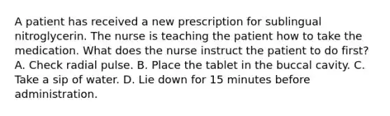 A patient has received a new prescription for sublingual nitroglycerin. The nurse is teaching the patient how to take the medication. What does the nurse instruct the patient to do first? A. Check radial pulse. B. Place the tablet in the buccal cavity. C. Take a sip of water. D. Lie down for 15 minutes before administration.