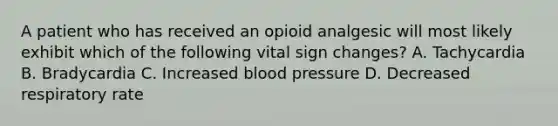 A patient who has received an opioid analgesic will most likely exhibit which of the following vital sign changes? A. Tachycardia B. Bradycardia C. Increased blood pressure D. Decreased respiratory rate