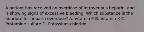 A patient has received an overdose of intravenous heparin, and is showing signs of excessive bleeding. Which substance is the antidote for heparin overdose? A. Vitamin E B. Vitamin K C. Protamine sulfate D. Potassium chloride